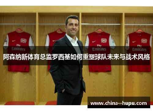 阿森纳新体育总监罗西基如何重塑球队未来与战术风格